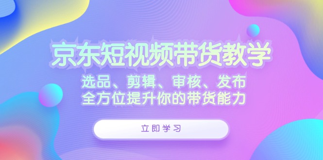 京东短视频带货教学：选品、剪辑、审核、发布，全方位提升你的带货能力-云网创
