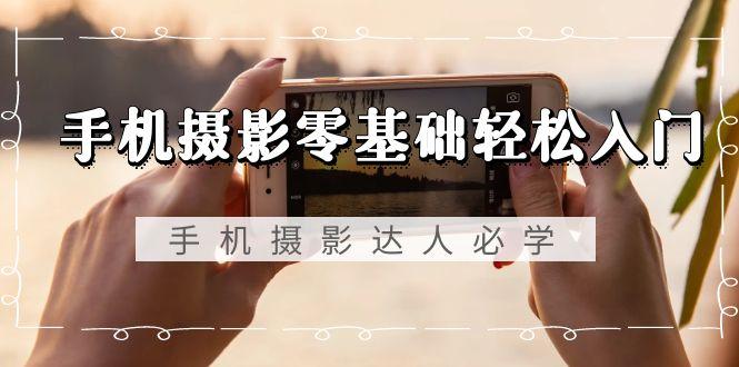 手机摄影零基础轻松入门，手机摄影-达人必学，不限手机品牌-无水印课程-云网创
