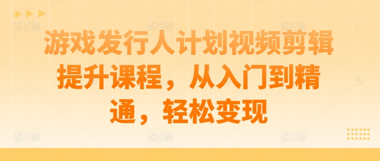 游戏发行人计划视频剪辑提升课程，从入门到精通，轻松变现-云网创