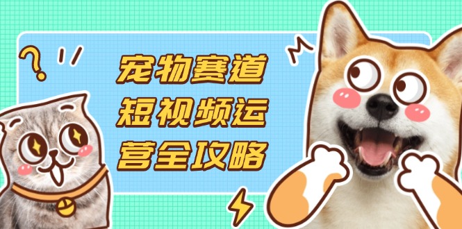 宠物赛道短视频运营全攻略,选品拍摄剪辑实操,实现流量到收益转化-云网创
