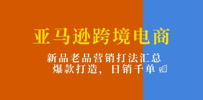亚马逊跨境电商：新品老品营销打法汇总，爆款打造，日销千单-云网创