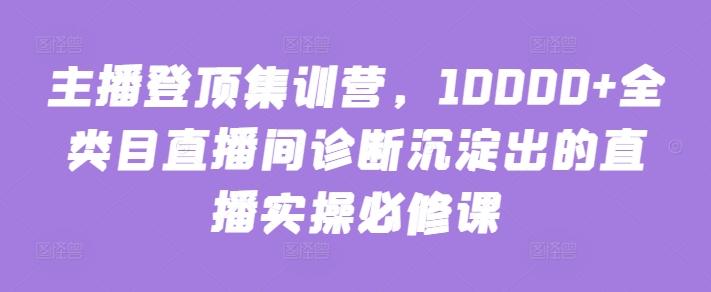 主播登顶集训营，10000+全类目直播间诊断沉淀出的直播实操必修课-云网创