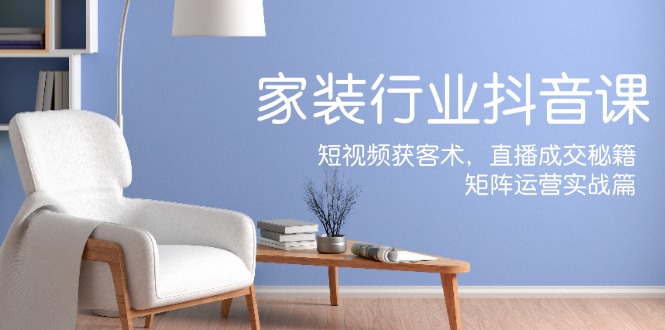 家装抖音课：短视频获客术，直播成交秘籍，矩阵运营实战篇-云网创