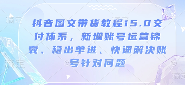 抖音图文带货教程15.0交付体系,新增账号运营锦囊、稳出单进、快速解决账号针对问题-云网创