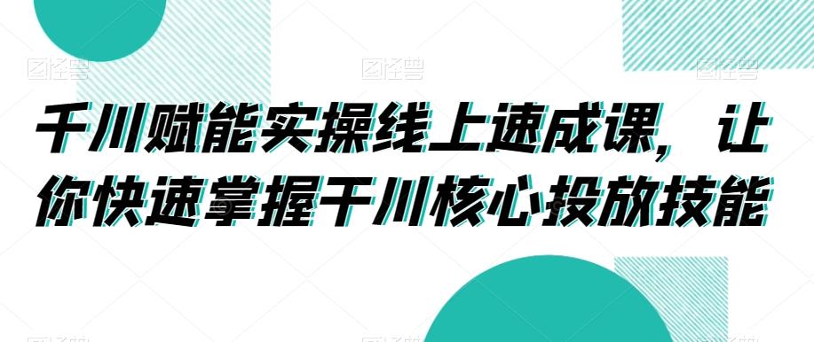千川赋能实操线上速成课,让你快速掌握干川核心投放技能-云网创