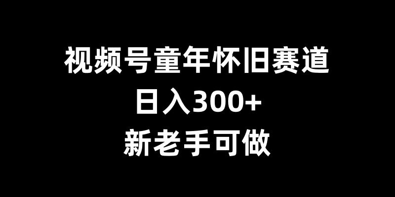 视频号童年怀旧赛道，日入300+，新老手可做【揭秘】-云网创