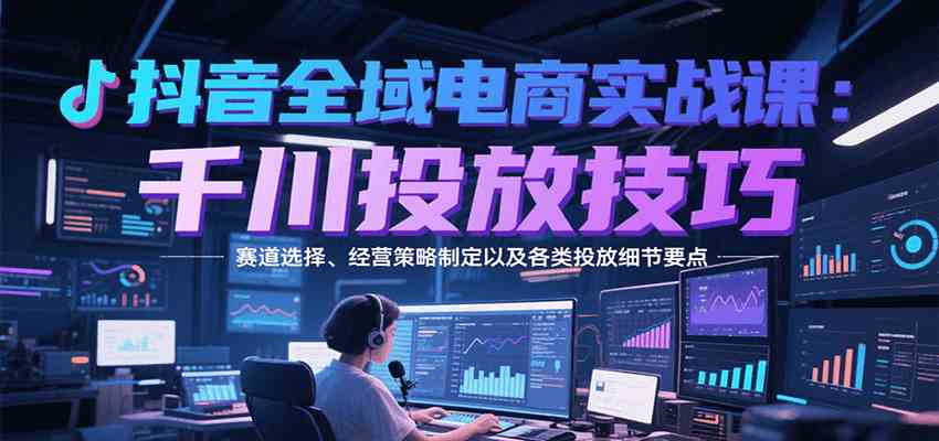 抖音全域电商实战，千川投放技巧，赛道选择、经营策略制定以及各类投放细节要点-云网创