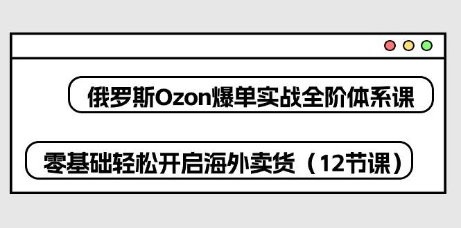 俄罗斯 Ozon-爆单实战全阶体系课，零基础轻松开启海外卖货(12节课-云网创