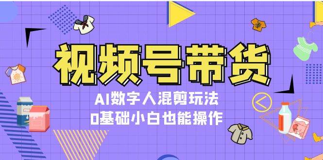 视频号带货，AI数字人混剪玩法，0基础小白也能操作-云网创