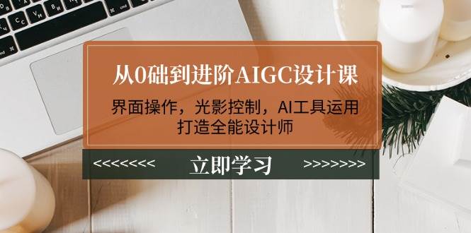 从0础到进阶AIGC设计课：界面操作，光影控制，AI工具运用，打造全能设计师-云网创