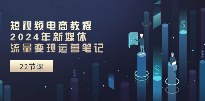 短视频电商教程：2024年新媒体流量变现运营笔记(25节课-云网创