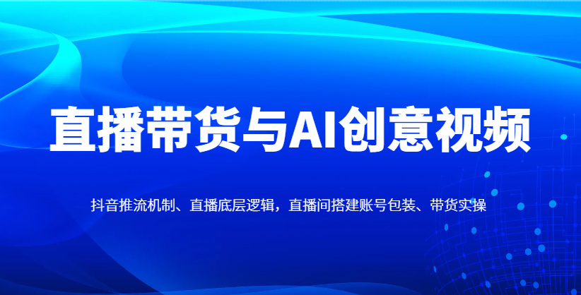 直播带货与AI创意视频，抖音推流机制、直播底层逻辑，直播间搭建账号包装、带货实操-云网创