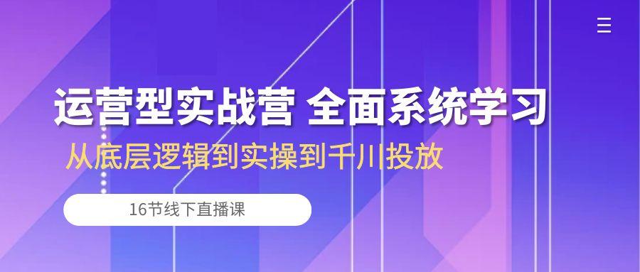 运营型实战营 全面系统学习-从底层逻辑到实操到千川投放(16节线下直播课-云网创