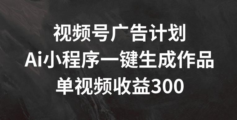 视频号广告计划，AI小程序一键生成作品， 单视频收益300+【揭秘】-云网创