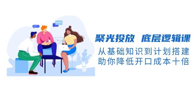 聚光投放底层逻辑课，从基础知识到计划搭建，助你降低开口成本十倍-云网创