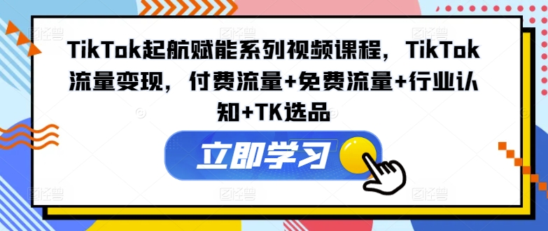 TikTok起航赋能系列视频课程，TikTok流量变现，付费流量+免费流量+行业认知+TK选品-云网创