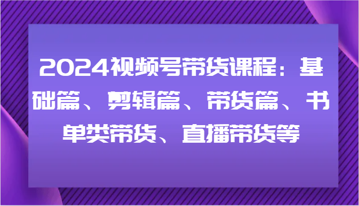 2024视频号带货课程:基础篇、剪辑篇、带货篇、书单类带货、直播带货等-云网创