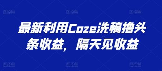 最新利用Coze洗稿撸头条收益，隔天见收益【揭秘】-云网创