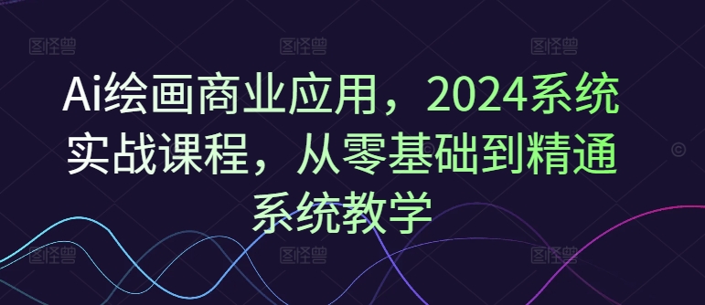 Ai绘画商业应用，2024系统实战课程，从零基础到精通系统教学-云网创