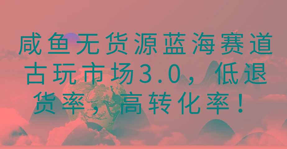 咸鱼无货源蓝海赛道古玩市场3.0,低退货率,高转化率!-云网创