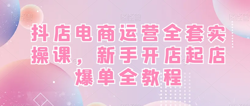 抖店电商运营全套实操课，新手开店起店爆单全教程-云网创