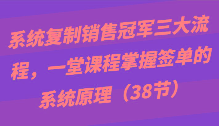 系统复制销售冠军三大流程，一堂课程掌握签单的系统原理(38节)-云网创
