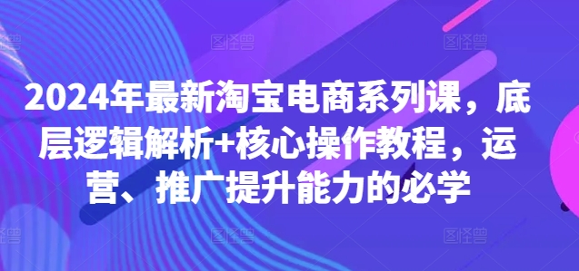 2024年最新淘宝电商系列课，底层逻辑解析+核心操作教程，运营、推广提升能力的必学-云网创