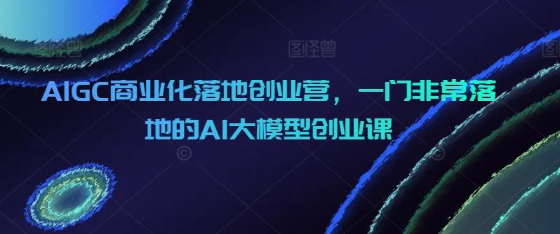AIGC商业化落地创业营，一门非常落地的AI大模型创业课-云网创