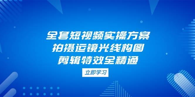 全套短视频实操方案，拍摄运镜光线构图，剪辑特效全精通-云网创