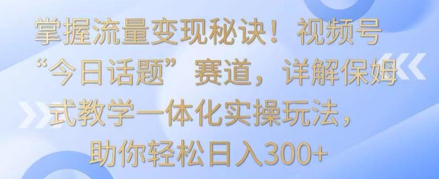 掌握流量变现秘诀！视频号“今日话题”赛道，详解保姆式教学一体化实操玩法，助你轻松日入300+【揭秘】-云网创