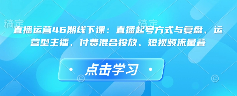 直播运营46期线下课：直播起号方式与复盘、运营型主播、付费混合投放、短视频流量叠-云网创