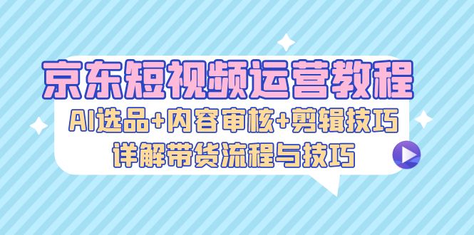 京东短视频运营教程：AI选品+内容审核+剪辑技巧，详解带货流程与技巧-云网创