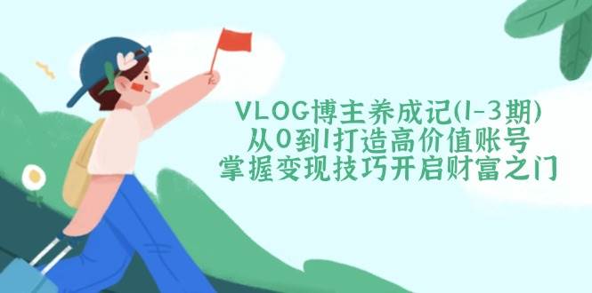 VLOG博主养成记(1-3期)从0到1打造高价值账号，掌握变现技巧开启财富之门-云网创