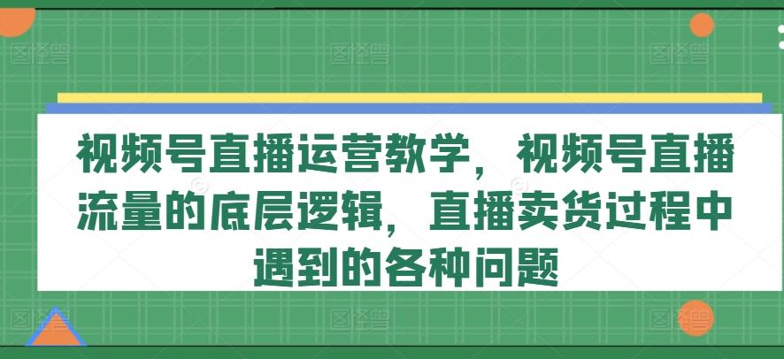 视频号直播运营教学,视频号直播流量的底层逻辑,直播卖货过程中遇到的各种问题-云网创