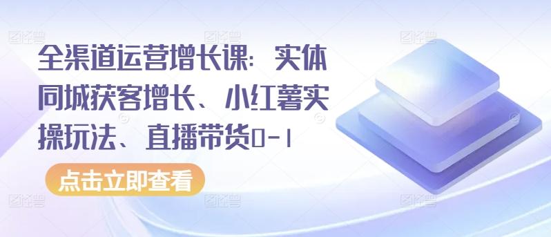 全渠道运营增长课：实体同城获客增长、小红薯实操玩法、直播带货0-1-云网创