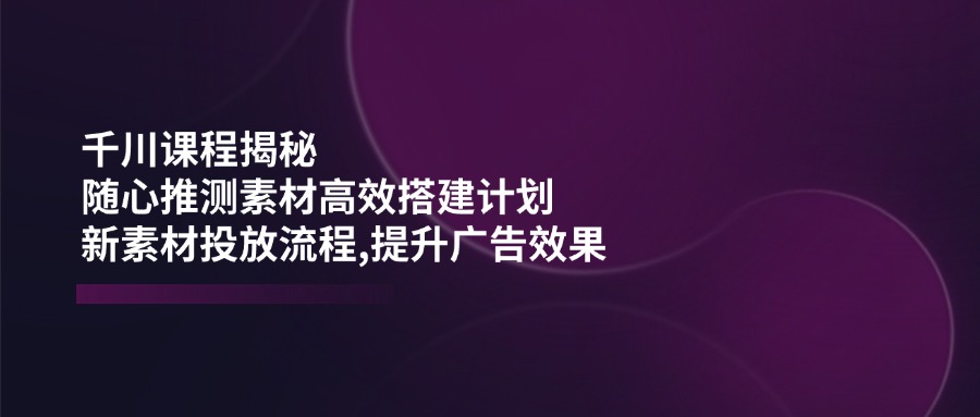 千川课程揭秘：随心推测素材高效搭建计划,新素材投放流程,提升广告效果-云网创