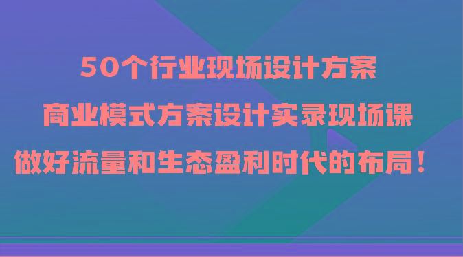 50个行业现场设计方案,商业模式方案设计实录现场课,做好流量和生态盈利时代的布局!-云网创