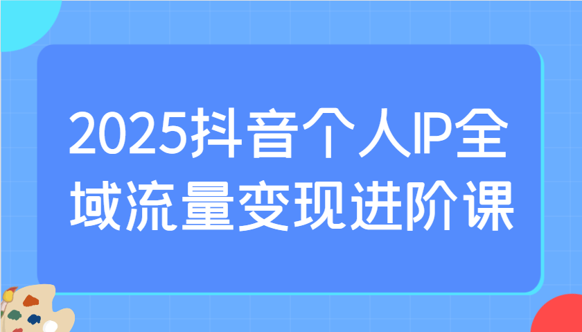 2025抖音个人IP全域流量变现进阶课：选爆品、抖音付费投流、千川投流实操及优化等-云网创