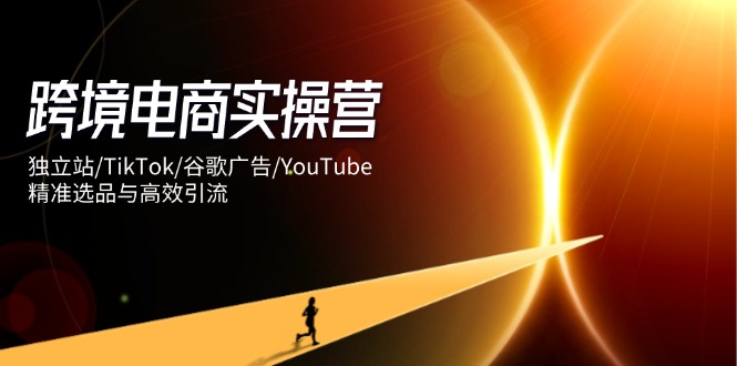 跨境电商实操营:独立站/TikTok/谷歌广告/YouTube,精准选品与高效引流-云网创
