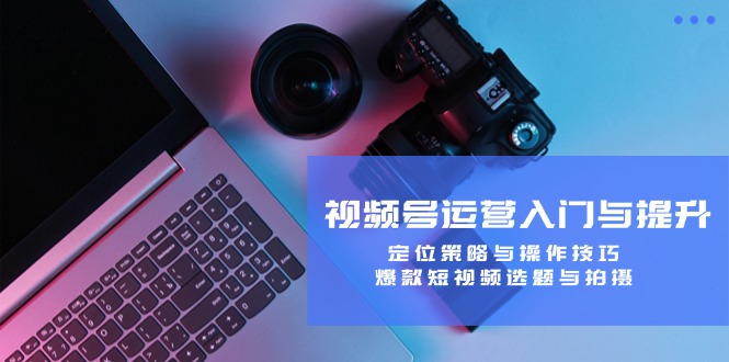 视频号运营入门与提升:定位策略与操作技巧,爆款短视频选题与拍摄-云网创