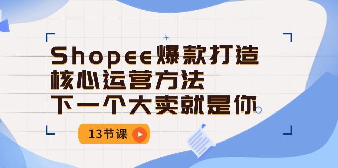Shopee-爆款打造核心运营方法，下一个大卖就是你(13节课-云网创