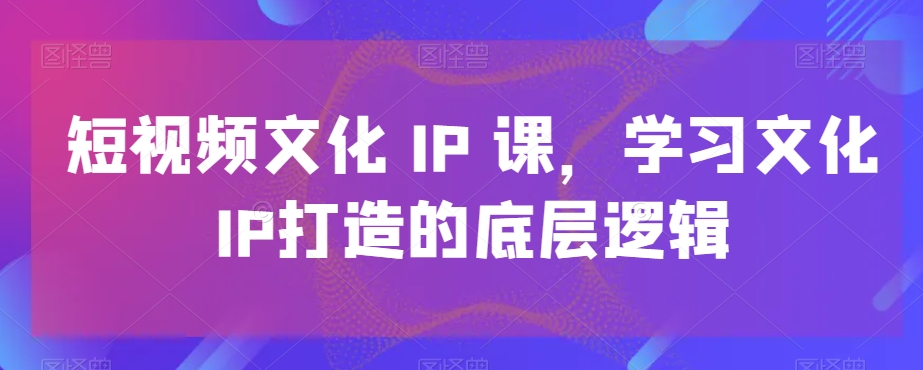短视频文化IP课，学习文化IP打造的底层逻辑-云网创