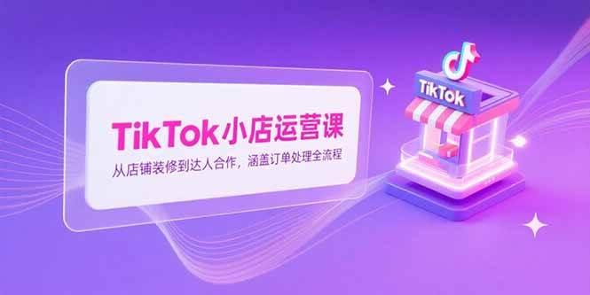 （15290期）TikTok小店运营课，从店铺装修到达人合作，涵盖订单处理全流程-云网创