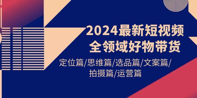 (9818期)2024最新短视频全领域好物带货 定位篇/思维篇/选品篇/文案篇/拍摄篇/运营篇-云网创