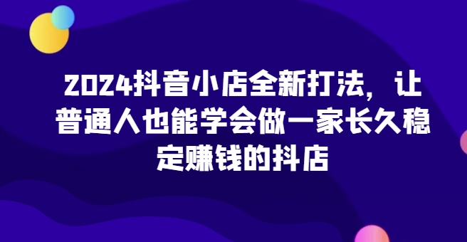 2024抖音小店全新打法,让普通人也能学会做一家长久稳定赚钱的抖店(更新)-云网创