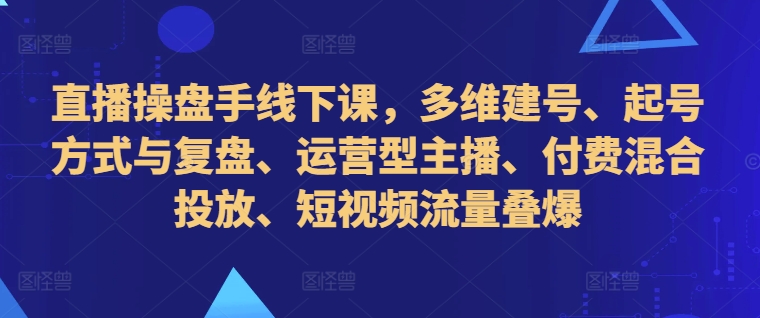 直播操盘手线下课,多维建号、起号方式与复盘、运营型主播、付费混合投放、短视频流量叠爆-云网创