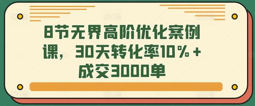 8节无界高阶优化案例课,30天转化率10%+成交3000单-云网创