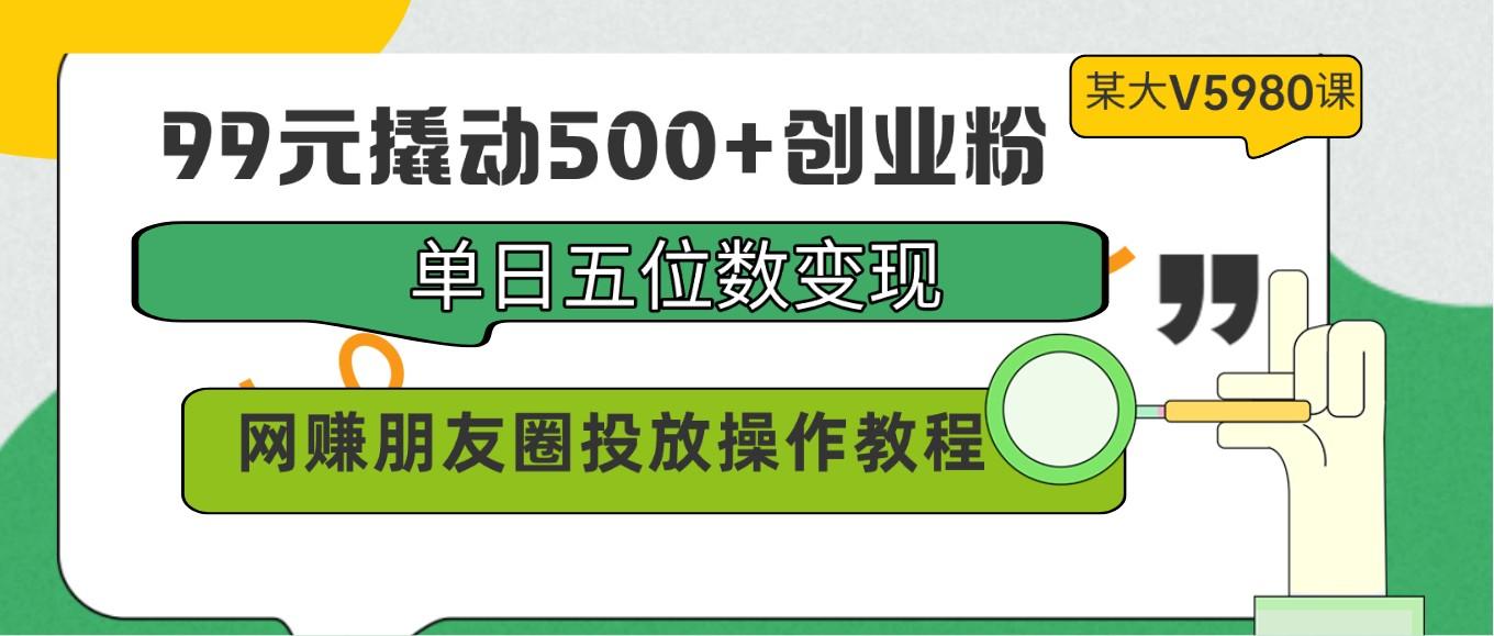 99元撬动500+创业粉，单日五位数变现，网赚朋友圈投放操作教程价值5980！-云网创