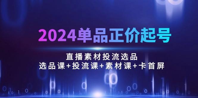 2024单品正价起号，直播素材投流选品：选品课+投流课+素材课+卡首屏/100节-云网创