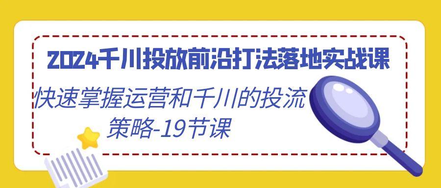 2024千川投放前沿打法落地实战课，快速掌握运营和千川的投流策略-19节课-云网创